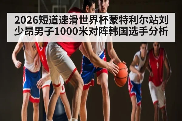 2026短道速滑世界杯蒙特利尔站刘少昂男子1000米对阵韩国选手分析