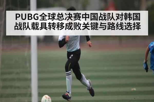 PUBG全球总决赛中国战队对韩国战队载具转移成败关键与路线选择