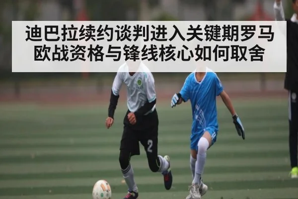 迪巴拉续约谈判进入关键期罗马欧战资格与锋线核心如何取舍